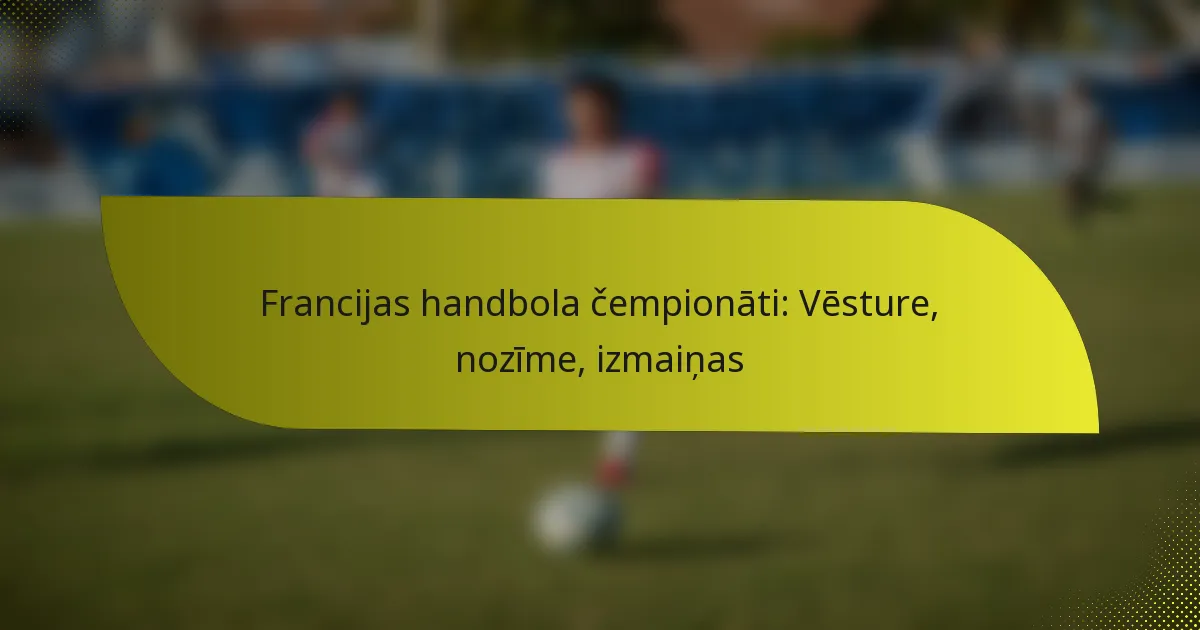 Francijas handbola čempionāti: Vēsture, nozīme, izmaiņas