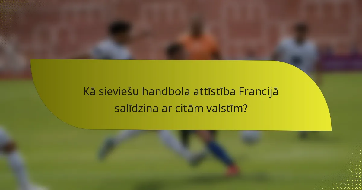 Kā sieviešu handbola attīstība Francijā salīdzina ar citām valstīm?