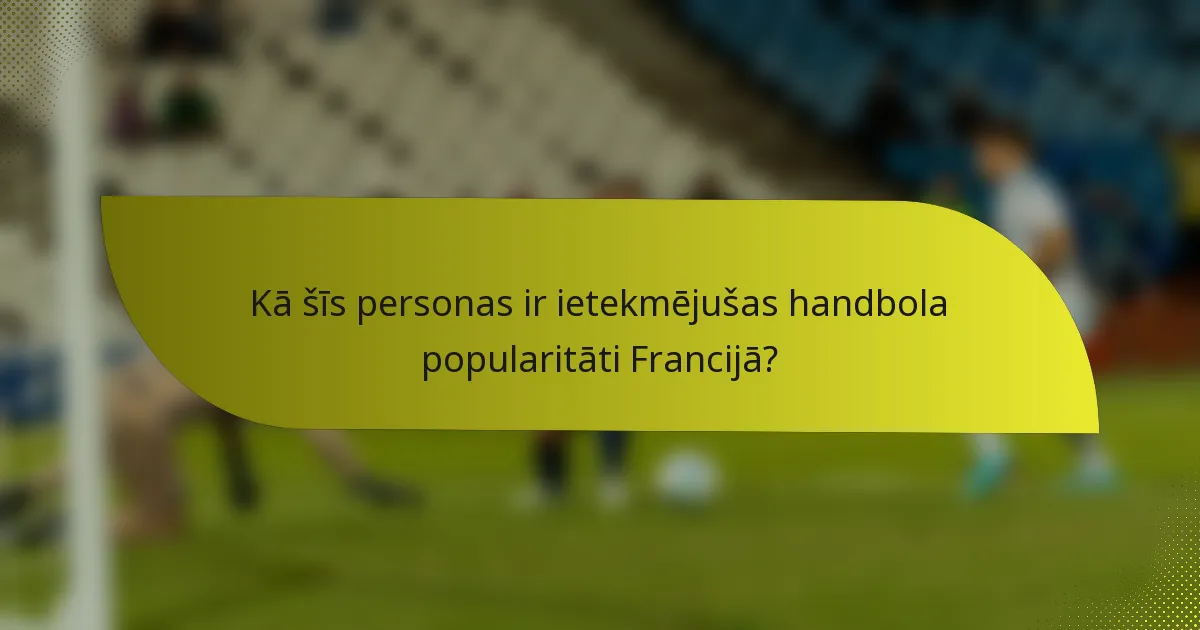 Kā šīs personas ir ietekmējušas handbola popularitāti Francijā?