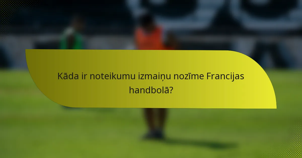 Kāda ir noteikumu izmaiņu nozīme Francijas handbolā?